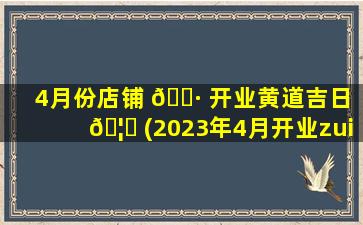 4月份店铺 🌷 开业黄道吉日 🦍 (2023年4月开业zui
吉利好日子)